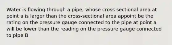 Water is flowing through a pipe, whose cross sectional area at point a is larger than the cross-sectional area appoint be the rating on the pressure gauge connected to the pipe at point a will be lower than the reading on the pressure gauge connected to pipe B