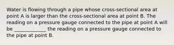 Water is flowing through a pipe whose cross-sectional area at point A is larger than the cross-sectional area at point B. The reading on a pressure gauge connected to the pipe at point A will be _____________ the reading on a pressure gauge connected to the pipe at point B.