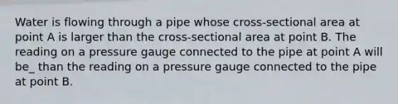 Water is flowing through a pipe whose cross-sectional area at point A is larger than the cross-sectional area at point B. The reading on a pressure gauge connected to the pipe at point A will be_ than the reading on a pressure gauge connected to the pipe at point B.