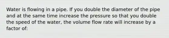 Water is flowing in a pipe. If you double the diameter of the pipe and at the same time increase the pressure so that you double the speed of the water, the volume flow rate will increase by a factor of: