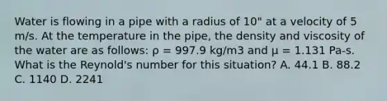 Water is flowing in a pipe with a radius of 10" at a velocity of 5 m/s. At the temperature in the pipe, the density and viscosity of the water are as follows: ρ = 997.9 kg/m3 and μ = 1.131 Pa-s. What is the Reynold's number for this situation? A. 44.1 B. 88.2 C. 1140 D. 2241