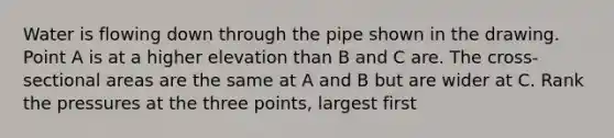 Water is flowing down through the pipe shown in the drawing. Point A is at a higher elevation than B and C are. The cross-sectional areas are the same at A and B but are wider at C. Rank the pressures at the three points, largest first