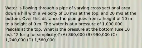 Water is flowing through a pipe of varying cross sectional area down a hill with a velocity of 10 m/s at the top, and 20 m/s at the bottom. Over this distance the pipe goes from a height of 10 m to a height of 0 m. The water is at a pressure of 1,000,000 Pascals at the top. What is the pressure at the bottom (use 10 m/s^2 for g for simplicity)? (A) 860,000 (B) 990,000 (C) 1,240,000 (D) 1,560,000