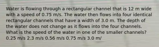 Water is flowing through a rectangular channel that is 12 m wide with a speed of 0.75 m/s. The water then flows into four identical rectangular channels that have a width of 3.0 m. The depth of the water does not change as it flows into the four channels. What is the speed of the water in one of the smaller channels? 0.25 m/s 2.3 m/s 0.56 m/s 0.75 m/s 3.0 m/