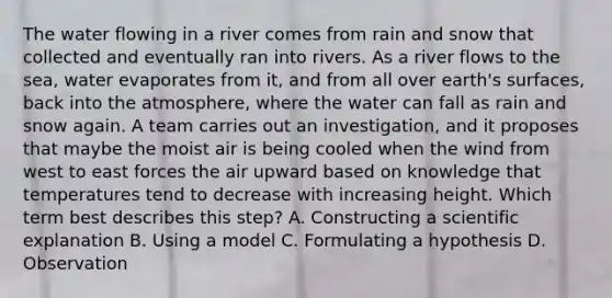 The water flowing in a river comes from rain and snow that collected and eventually ran into rivers. As a river flows to the sea, water evaporates from it, and from all over earth's surfaces, back into the atmosphere, where the water can fall as rain and snow again. A team carries out an investigation, and it proposes that maybe the moist air is being cooled when the wind from west to east forces the air upward based on knowledge that temperatures tend to decrease with increasing height. Which term best describes this step? A. Constructing a scientific explanation B. Using a model C. Formulating a hypothesis D. Observation