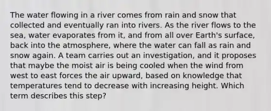 The water flowing in a river comes from rain and snow that collected and eventually ran into rivers. As the river flows to the sea, water evaporates from it, and from all over Earth's surface, back into the atmosphere, where the water can fall as rain and snow again. A team carries out an investigation, and it proposes that maybe the moist air is being cooled when the wind from west to east forces the air upward, based on knowledge that temperatures tend to decrease with increasing height. Which term describes this step?