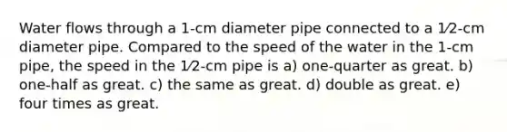 Water flows through a 1-cm diameter pipe connected to a 1⁄2-cm diameter pipe. Compared to the speed of the water in the 1-cm pipe, the speed in the 1⁄2-cm pipe is a) one-quarter as great. b) one-half as great. c) the same as great. d) double as great. e) four times as great.