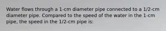 Water flows through a 1-cm diameter pipe connected to a 1/2-cm diameter pipe. Compared to the speed of the water in the 1-cm pipe, the speed in the 1/2-cm pipe is: