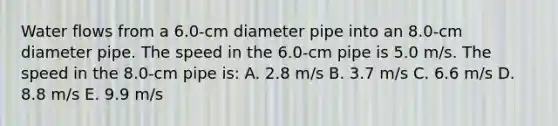 Water flows from a 6.0-cm diameter pipe into an 8.0-cm diameter pipe. The speed in the 6.0-cm pipe is 5.0 m/s. The speed in the 8.0-cm pipe is: A. 2.8 m/s B. 3.7 m/s C. 6.6 m/s D. 8.8 m/s E. 9.9 m/s