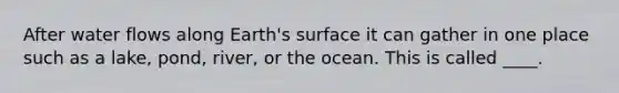 After water flows along Earth's surface it can gather in one place such as a lake, pond, river, or the ocean. This is called ____.