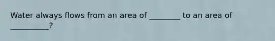 Water always flows from an area of ________ to an area of __________?