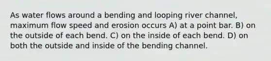 As water flows around a bending and looping river channel, maximum flow speed and erosion occurs A) at a point bar. B) on the outside of each bend. C) on the inside of each bend. D) on both the outside and inside of the bending channel.