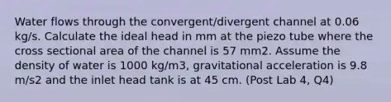 Water flows through the convergent/divergent channel at 0.06 kg/s. Calculate the ideal head in mm at the piezo tube where the cross sectional area of the channel is 57 mm2. Assume the density of water is 1000 kg/m3, gravitational acceleration is 9.8 m/s2 and the inlet head tank is at 45 cm. (Post Lab 4, Q4)