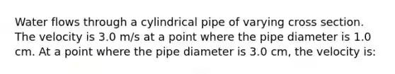 Water flows through a cylindrical pipe of varying cross section. The velocity is 3.0 m/s at a point where the pipe diameter is 1.0 cm. At a point where the pipe diameter is 3.0 cm, the velocity is: