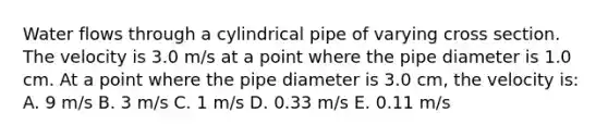 Water flows through a cylindrical pipe of varying cross section. The velocity is 3.0 m/s at a point where the pipe diameter is 1.0 cm. At a point where the pipe diameter is 3.0 cm, the velocity is: A. 9 m/s B. 3 m/s C. 1 m/s D. 0.33 m/s E. 0.11 m/s