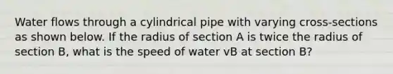 Water flows through a cylindrical pipe with varying cross-sections as shown below. If the radius of section A is twice the radius of section B, what is the speed of water vB at section B?