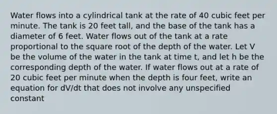 Water flows into a cylindrical tank at the rate of 40 cubic feet per minute. The tank is 20 feet tall, and the base of the tank has a diameter of 6 feet. Water flows out of the tank at a rate proportional to the square root of the depth of the water. Let V be the volume of the water in the tank at time t, and let h be the corresponding depth of the water. If water flows out at a rate of 20 cubic feet per minute when the depth is four feet, write an equation for dV/dt that does not involve any unspecified constant