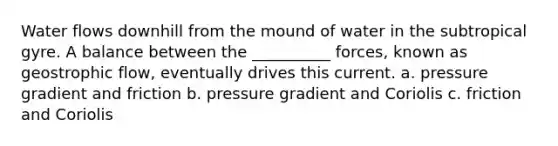 Water flows downhill from the mound of water in the subtropical gyre. A balance between the __________ forces, known as geostrophic flow, eventually drives this current. a. pressure gradient and friction b. pressure gradient and Coriolis c. friction and Coriolis