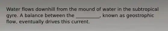 Water flows downhill from the mound of water in the subtropical gyre. A balance between the __________, known as geostrophic flow, eventually drives this current.