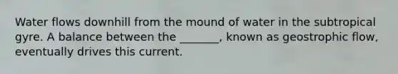 Water flows downhill from the mound of water in the subtropical gyre. A balance between the _______, known as geostrophic flow, eventually drives this current.