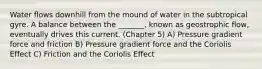 Water flows downhill from the mound of water in the subtropical gyre. A balance between the _______, known as geostrophic flow, eventually drives this current. (Chapter 5) A) Pressure gradient force and friction B) Pressure gradient force and the Coriolis Effect C) Friction and the Coriolis Effect