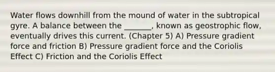 Water flows downhill from the mound of water in the subtropical gyre. A balance between the _______, known as geostrophic flow, eventually drives this current. (Chapter 5) A) Pressure gradient force and friction B) Pressure gradient force and the Coriolis Effect C) Friction and the Coriolis Effect