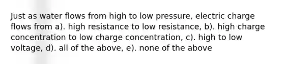 Just as water flows from high to low pressure, electric charge flows from a). high resistance to low resistance, b). high charge concentration to low charge concentration, c). high to low voltage, d). all of the above, e). none of the above