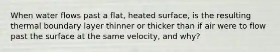 When water flows past a flat, heated surface, is the resulting thermal boundary layer thinner or thicker than if air were to flow past the surface at the same velocity, and why?