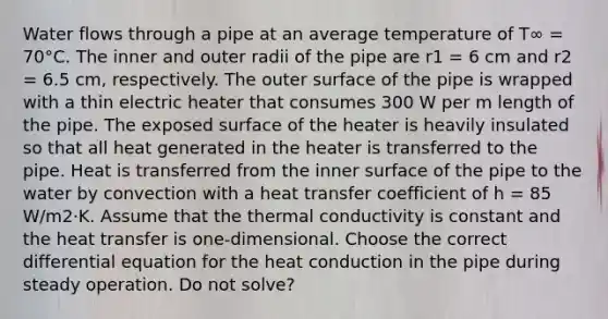 Water flows through a pipe at an average temperature of T∞ = 70°C. The inner and outer radii of the pipe are r1 = 6 cm and r2 = 6.5 cm, respectively. The outer surface of the pipe is wrapped with a thin electric heater that consumes 300 W per m length of the pipe. The exposed surface of the heater is heavily insulated so that all heat generated in the heater is transferred to the pipe. Heat is transferred from the inner surface of the pipe to the water by convection with a heat transfer coefficient of h = 85 W/m2⋅K. Assume that the thermal conductivity is constant and the heat transfer is one-dimensional. Choose the correct differential equation for the heat conduction in the pipe during steady operation. Do not solve?