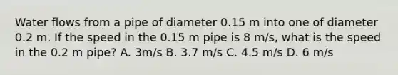 Water flows from a pipe of diameter 0.15 m into one of diameter 0.2 m. If the speed in the 0.15 m pipe is 8 m/s, what is the speed in the 0.2 m pipe? A. 3m/s B. 3.7 m/s C. 4.5 m/s D. 6 m/s