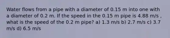 Water flows from a pipe with a diameter of 0.15 m into one with a diameter of 0.2 m. If the speed in the 0.15 m pipe is 4.88 m/s , what is the speed of the 0.2 m pipe? a) 1.3 m/s b) 2.7 m/s c) 3.7 m/s d) 6.5 m/s