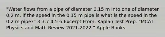 "Water flows from a pipe of diameter 0.15 m into one of diameter 0.2 m. If the speed in the 0.15 m pipe is what is the speed in the 0.2 m pipe?" 3 3.7 4.5 6 Excerpt From: Kaplan Test Prep. "MCAT Physics and Math Review 2021-2022." Apple Books.