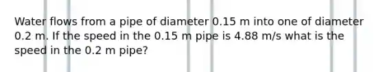 Water flows from a pipe of diameter 0.15 m into one of diameter 0.2 m. If the speed in the 0.15 m pipe is 4.88 m/s what is the speed in the 0.2 m pipe?