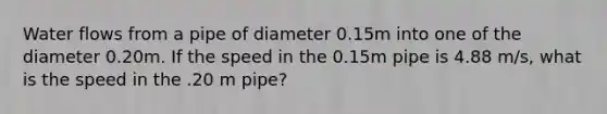 Water flows from a pipe of diameter 0.15m into one of the diameter 0.20m. If the speed in the 0.15m pipe is 4.88 m/s, what is the speed in the .20 m pipe?