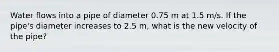 Water flows into a pipe of diameter 0.75 m at 1.5 m/s. If the pipe's diameter increases to 2.5 m, what is the new velocity of the pipe?