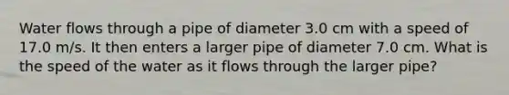 Water flows through a pipe of diameter 3.0 cm with a speed of 17.0 m/s. It then enters a larger pipe of diameter 7.0 cm. What is the speed of the water as it flows through the larger pipe?