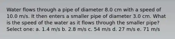 Water flows through a pipe of diameter 8.0 cm with a speed of 10.0 m/s. It then enters a smaller pipe of diameter 3.0 cm. What is the speed of the water as it flows through the smaller pipe? Select one: a. 1.4 m/s b. 2.8 m/s c. 54 m/s d. 27 m/s e. 71 m/s