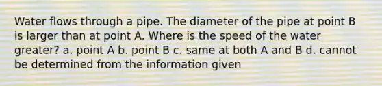 Water flows through a pipe. The diameter of the pipe at point B is larger than at point A. Where is the speed of the water greater? a. point A b. point B c. same at both A and B d. cannot be determined from the information given