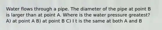 Water flows through a pipe. The diameter of the pipe at point B is larger than at point A. Where is the water pressure greatest? A) at point A B) at point B C) I t is the same at both A and B