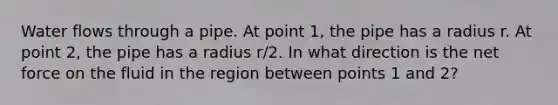 Water flows through a pipe. At point 1, the pipe has a radius r. At point 2, the pipe has a radius r/2. In what direction is the net force on the fluid in the region between points 1 and 2?