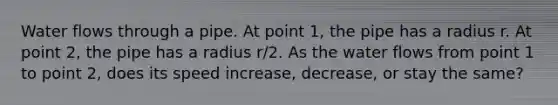 Water flows through a pipe. At point 1, the pipe has a radius r. At point 2, the pipe has a radius r/2. As the water flows from point 1 to point 2, does its speed increase, decrease, or stay the same?