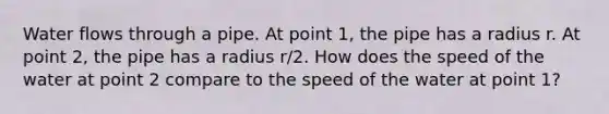 Water flows through a pipe. At point 1, the pipe has a radius r. At point 2, the pipe has a radius r/2. How does the speed of the water at point 2 compare to the speed of the water at point 1?