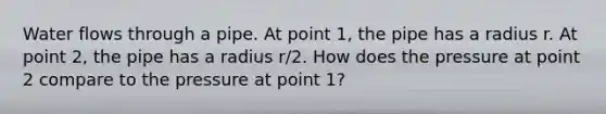 Water flows through a pipe. At point 1, the pipe has a radius r. At point 2, the pipe has a radius r/2. How does the pressure at point 2 compare to the pressure at point 1?