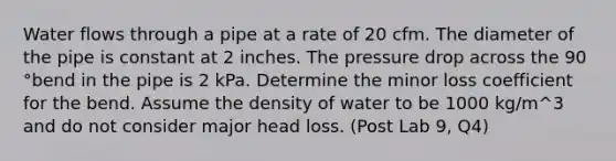 Water flows through a pipe at a rate of 20 cfm. The diameter of the pipe is constant at 2 inches. The pressure drop across the 90 °bend in the pipe is 2 kPa. Determine the minor loss coefficient for the bend. Assume the density of water to be 1000 kg/m^3 and do not consider major head loss. (Post Lab 9, Q4)