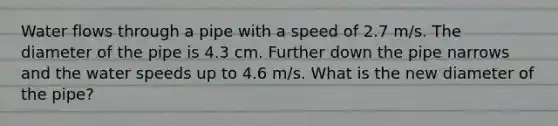 Water flows through a pipe with a speed of 2.7 m/s. The diameter of the pipe is 4.3 cm. Further down the pipe narrows and the water speeds up to 4.6 m/s. What is the new diameter of the pipe?