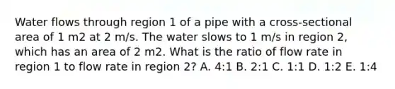 Water flows through region 1 of a pipe with a cross-sectional area of 1 m2 at 2 m/s. The water slows to 1 m/s in region 2, which has an area of 2 m2. What is the ratio of flow rate in region 1 to flow rate in region 2? A. 4:1 B. 2:1 C. 1:1 D. 1:2 E. 1:4