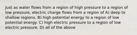 Just as water flows from a region of high pressure to a region of low pressure, electric charge flows from a region of A) deep to shallow regions. B) high potential energy to a region of low potential energy. C) high electric pressure to a region of low electric pressure. D) all of the above