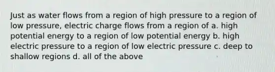 Just as water flows from a region of high pressure to a region of low pressure, electric charge flows from a region of a. high potential energy to a region of low potential energy b. high electric pressure to a region of low electric pressure c. deep to shallow regions d. all of the above