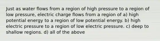 Just as water flows from a region of high pressure to a region of low pressure, electric charge flows from a region of a) high potential energy to a region of low potential energy. b) high electric pressure to a region of low electric pressure. c) deep to shallow regions. d) all of the above