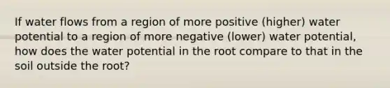 If water flows from a region of more positive (higher) water potential to a region of more negative (lower) water potential, how does the water potential in the root compare to that in the soil outside the root?